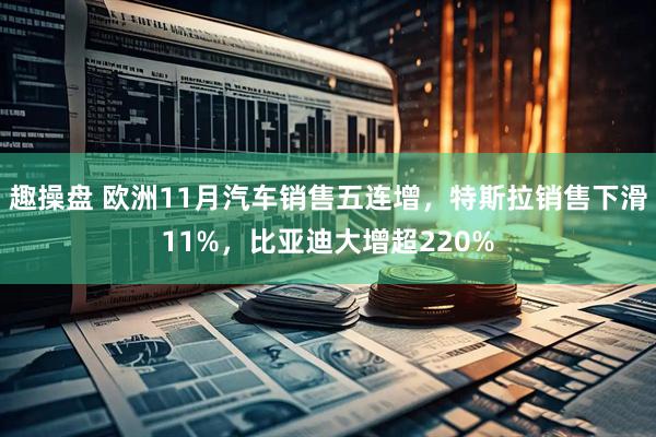 趣操盘 欧洲11月汽车销售五连增，特斯拉销售下滑11%，比亚迪大增超220%