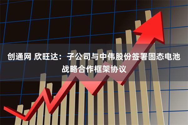 创通网 欣旺达：子公司与中伟股份签署固态电池战略合作框架协议