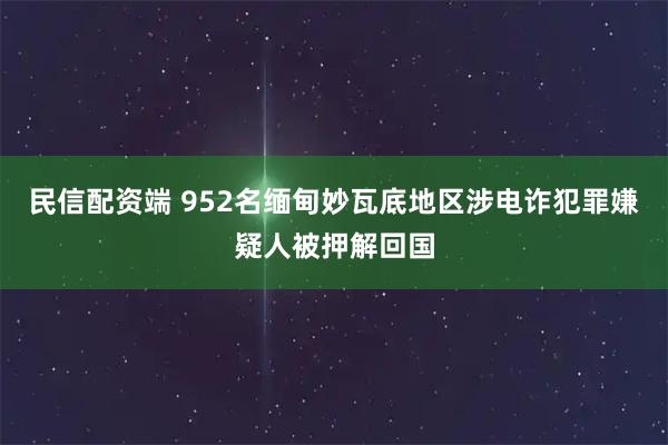 民信配资端 952名缅甸妙瓦底地区涉电诈犯罪嫌疑人被押解回国