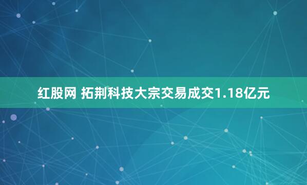红股网 拓荆科技大宗交易成交1.18亿元