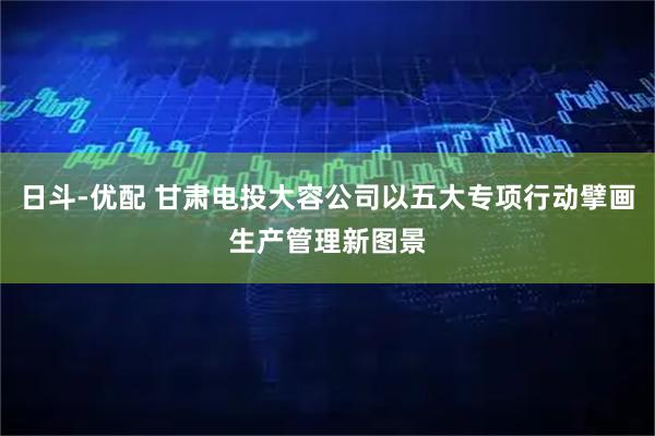 日斗-优配 甘肃电投大容公司以五大专项行动擘画生产管理新图景