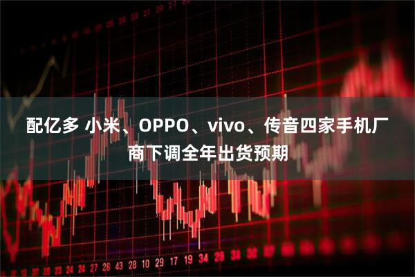 配亿多 小米、OPPO、vivo、传音四家手机厂商下调全年出货预期