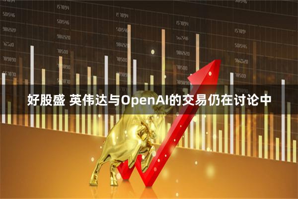 好股盛 英伟达与OpenAI的交易仍在讨论中