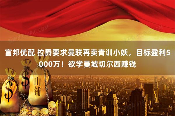 富邦优配 拉爵要求曼联再卖青训小妖，目标盈利5000万！欲学曼城切尔西赚钱
