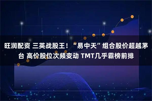 旺润配资 三英战股王！“易中天”组合股价超越茅台 高价股位次频变动 TMT几乎霸榜前排