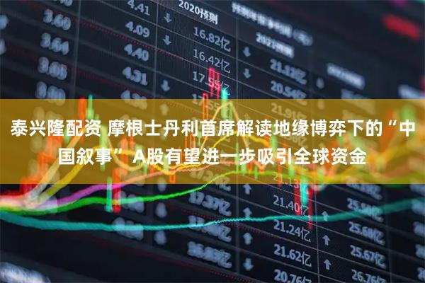 泰兴隆配资 摩根士丹利首席解读地缘博弈下的“中国叙事” A股有望进一步吸引全球资金